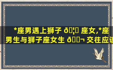 *
座男遇上狮子 🦆 座女,*
座男生与狮子座女生 🐬 交往应该注意什